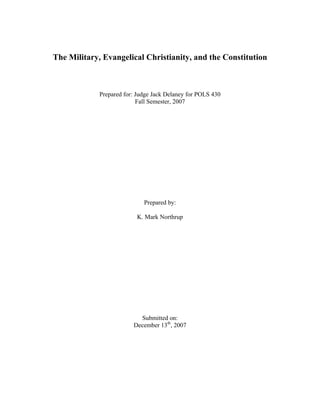 The Military, Evangelical Christianity, and the Constitution



             Prepared for: Judge Jack Delaney for POLS 430
                           Fall Semester, 2007




                             Prepared by:

                          K. Mark Northrup




                           Submitted on:
                         December 13th, 2007
 
