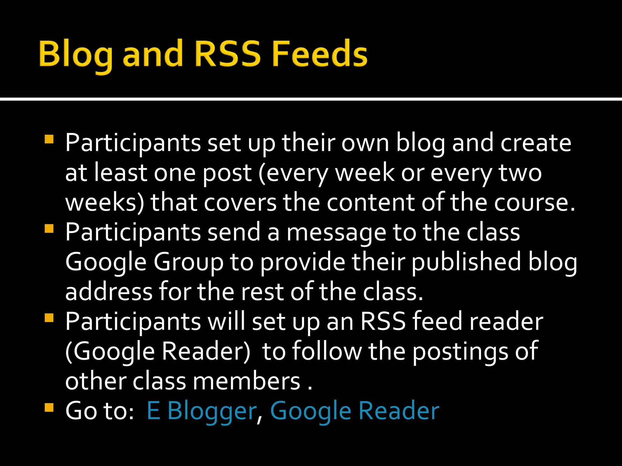 Participants set up their own blog and create at least one post (every week or every two weeks) that covers the content of the course. Participants send a message to the class Google Group to provide their published blog address for the rest of the class.  Participants will set up an RSS feed reader (Google Reader)  to follow the postings of other class members . Go to:  E Blogger ,  Google Reader 