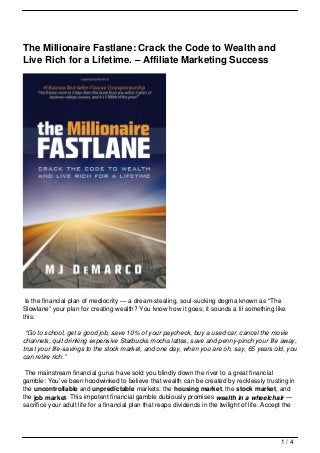 The Millionaire Fastlane: Crack the Code to Wealth and
Live Rich for a Lifetime. – Affiliate Marketing Success




 Is the financial plan of mediocrity — a dream-stealing, soul-sucking dogma known as “The
Slowlane” your plan for creating wealth? You know how it goes; it sounds a lil something like
this:

 “Go to school, get a good job, save 10% of your paycheck, buy a used car, cancel the movie
channels, quit drinking expensive Starbucks mocha lattes, save and penny-pinch your life away,
trust your life-savings to the stock market, and one day, when you are oh, say, 65 years old, you
can retire rich.”

 The mainstream financial gurus have sold you blindly down the river to a great financial
gamble: You’ve been hoodwinked to believe that wealth can be created by recklessly trusting in
the uncontrollable and unpredictable markets: the housing market, the stock market, and
the job market. This impotent financial gamble dubiously promises wealth in a wheelchair —
sacrifice your adult life for a financial plan that reaps dividends in the twilight of life. Accept the




                                                                                                 1/4
 