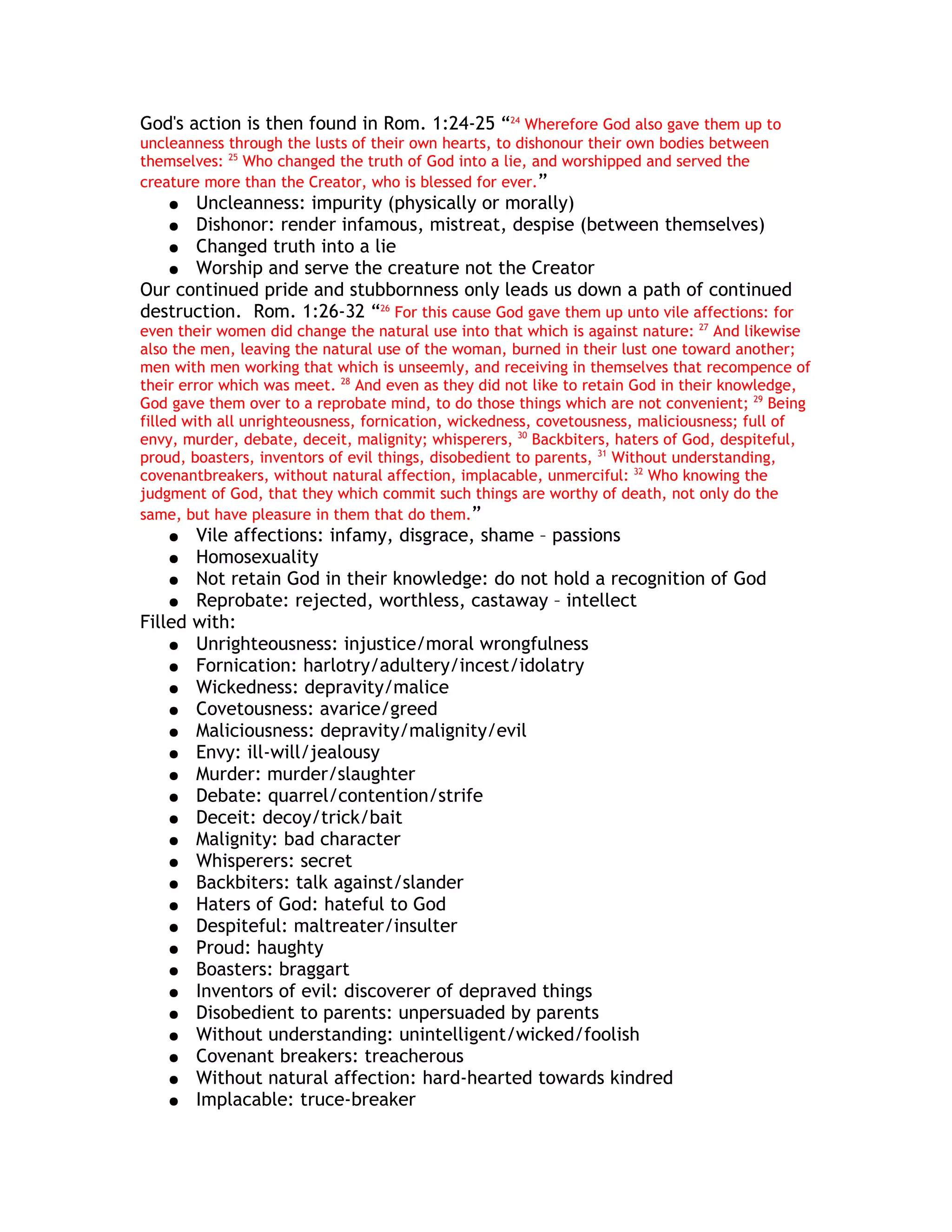 God's action is then found in Rom. 1:24-25 “24 Wherefore God also gave them up to
uncleanness through the lusts of their own hearts, to dishonour their own bodies between
themselves: 25 Who changed the truth of God into a lie, and worshipped and served the
creature more than the Creator, who is blessed for ever.”
   ●  Uncleanness: impurity (physically or morally)
   ● Dishonor: render infamous, mistreat, despise (between themselves)
   ● Changed truth into a lie
   ● Worship and serve the creature not the Creator
Our continued pride and stubbornness only leads us down a path of continued
destruction. Rom. 1:26-32 “26 For this cause God gave them up unto vile affections: for
even their women did change the natural use into that which is against nature: 27 And likewise
also the men, leaving the natural use of the woman, burned in their lust one toward another;
men with men working that which is unseemly, and receiving in themselves that recompence of
their error which was meet. 28 And even as they did not like to retain God in their knowledge,
God gave them over to a reprobate mind, to do those things which are not convenient; 29 Being
filled with all unrighteousness, fornication, wickedness, covetousness, maliciousness; full of
envy, murder, debate, deceit, malignity; whisperers, 30 Backbiters, haters of God, despiteful,
proud, boasters, inventors of evil things, disobedient to parents, 31 Without understanding,
covenantbreakers, without natural affection, implacable, unmerciful: 32 Who knowing the
judgment of God, that they which commit such things are worthy of death, not only do the
same, but have pleasure in them that do them.”
   ●   Vile affections: infamy, disgrace, shame – passions
   ●   Homosexuality
    ● Not retain God in their knowledge: do not hold a recognition of God
    ● Reprobate: rejected, worthless, castaway – intellect
Filled with:
    ● Unrighteousness: injustice/moral wrongfulness
    ● Fornication: harlotry/adultery/incest/idolatry
    ● Wickedness: depravity/malice
    ● Covetousness: avarice/greed
    ● Maliciousness: depravity/malignity/evil
    ● Envy: ill-will/jealousy
    ● Murder: murder/slaughter
    ● Debate: quarrel/contention/strife
    ● Deceit: decoy/trick/bait
    ● Malignity: bad character
    ● Whisperers: secret
    ● Backbiters: talk against/slander
    ● Haters of God: hateful to God
    ● Despiteful: maltreater/insulter
    ● Proud: haughty
    ● Boasters: braggart
    ● Inventors of evil: discoverer of depraved things
    ● Disobedient to parents: unpersuaded by parents
    ● Without understanding: unintelligent/wicked/foolish
    ● Covenant breakers: treacherous
    ● Without natural affection: hard-hearted towards kindred
    ● Implacable: truce-breaker
 