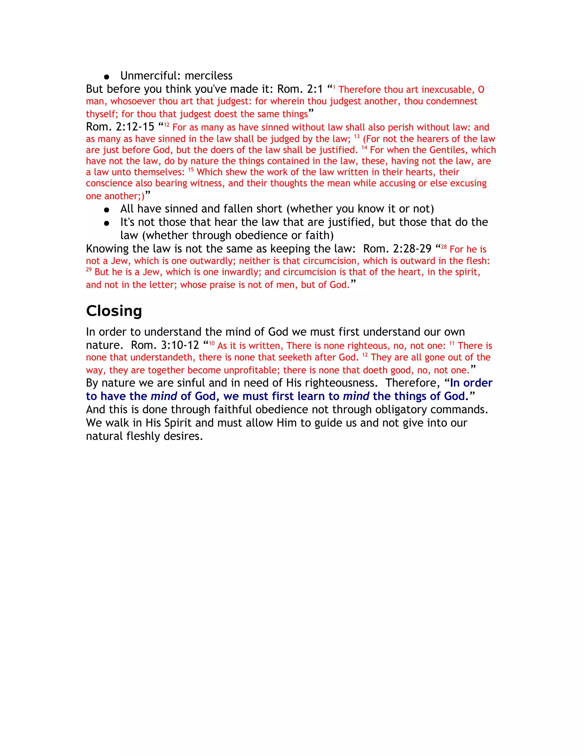 ● Unmerciful: merciless
But before you think you've made it: Rom. 2:1 “1 Therefore thou art inexcusable, O
man, whosoever thou art that judgest: for wherein thou judgest another, thou condemnest
thyself; for thou that judgest doest the same things”
Rom. 2:12-15 “12 For as many as have sinned without law shall also perish without law: and
as many as have sinned in the law shall be judged by the law; 13 (For not the hearers of the law
are just before God, but the doers of the law shall be justified. 14 For when the Gentiles, which
have not the law, do by nature the things contained in the law, these, having not the law, are
a law unto themselves: 15 Which shew the work of the law written in their hearts, their
conscience also bearing witness, and their thoughts the mean while accusing or else excusing
one another;)”
    ● All have sinned and fallen short (whether you know it or not)
   ● It's not those that hear the law that are justified, but those that do the
      law (whether through obedience or faith)
Knowing the law is not the same as keeping the law: Rom. 2:28-29 “28 For he is
not a Jew, which is one outwardly; neither is that circumcision, which is outward in the flesh:
29
   But he is a Jew, which is one inwardly; and circumcision is that of the heart, in the spirit,
and not in the letter; whose praise is not of men, but of God.”

Closing
In order to understand the mind of God we must first understand our own
nature. Rom. 3:10-12 “10 As it is written, There is none righteous, no, not one: 11 There is
none that understandeth, there is none that seeketh after God. 12 They are all gone out of the
way, they are together become unprofitable; there is none that doeth good, no, not one.”
By nature we are sinful and in need of His righteousness. Therefore, “In order
to have the mind of God, we must first learn to mind the things of God.”
And this is done through faithful obedience not through obligatory commands.
We walk in His Spirit and must allow Him to guide us and not give into our
natural fleshly desires.
 