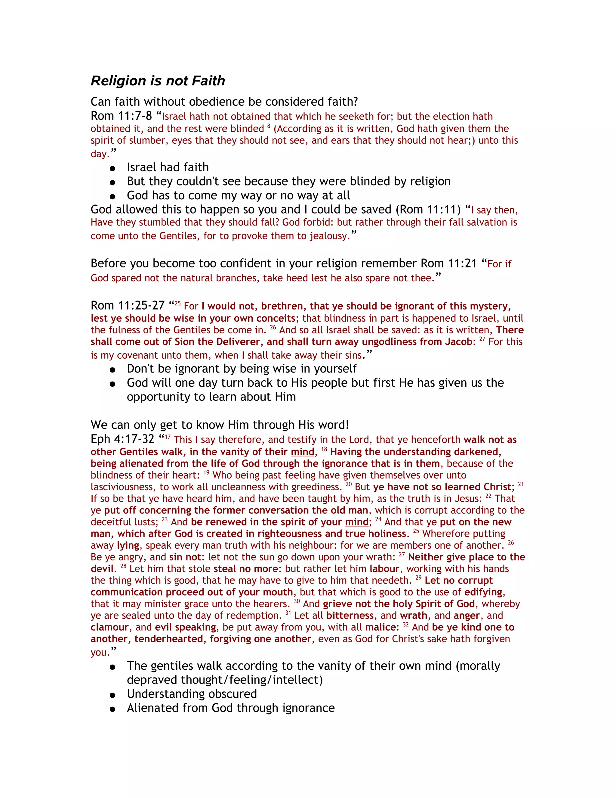 Religion is not Faith
Can faith without obedience be considered faith?
Rom 11:7-8 “Israel hath not obtained that which he seeketh for; but the election hath
obtained it, and the rest were blinded 8 (According as it is written, God hath given them the
spirit of slumber, eyes that they should not see, and ears that they should not hear;) unto this
day.”
    ● Israel had faith
    ● But they couldn't see because they were blinded by religion
   ● God has to come my way or no way at all
God allowed this to happen so you and I could be saved (Rom 11:11) “I say then,
Have they stumbled that they should fall? God forbid: but rather through their fall salvation is
come unto the Gentiles, for to provoke them to jealousy.”

Before you become too confident in your religion remember Rom 11:21 “For if
God spared not the natural branches, take heed lest he also spare not thee.”

Rom 11:25-27 “25 For I would not, brethren, that ye should be ignorant of this mystery,
lest ye should be wise in your own conceits; that blindness in part is happened to Israel, until
the fulness of the Gentiles be come in. 26 And so all Israel shall be saved: as it is written, There
shall come out of Sion the Deliverer, and shall turn away ungodliness from Jacob: 27 For this
is my covenant unto them, when I shall take away their sins.”
    ●   Don't be ignorant by being wise in yourself
    ●   God will one day turn back to His people but first He has given us the
        opportunity to learn about Him

We can only get to know Him through His word!
Eph 4:17-32 “17 This I say therefore, and testify in the Lord, that ye henceforth walk not as
other Gentiles walk, in the vanity of their mind, 18 Having the understanding darkened,
being alienated from the life of God through the ignorance that is in them, because of the
blindness of their heart: 19 Who being past feeling have given themselves over unto
lasciviousness, to work all uncleanness with greediness. 20 But ye have not so learned Christ; 21
If so be that ye have heard him, and have been taught by him, as the truth is in Jesus: 22 That
ye put off concerning the former conversation the old man, which is corrupt according to the
deceitful lusts; 23 And be renewed in the spirit of your mind; 24 And that ye put on the new
man, which after God is created in righteousness and true holiness. 25 Wherefore putting
away lying, speak every man truth with his neighbour: for we are members one of another. 26
Be ye angry, and sin not: let not the sun go down upon your wrath: 27 Neither give place to the
devil. 28 Let him that stole steal no more: but rather let him labour, working with his hands
the thing which is good, that he may have to give to him that needeth. 29 Let no corrupt
communication proceed out of your mouth, but that which is good to the use of edifying,
that it may minister grace unto the hearers. 30 And grieve not the holy Spirit of God, whereby
ye are sealed unto the day of redemption. 31 Let all bitterness, and wrath, and anger, and
clamour, and evil speaking, be put away from you, with all malice: 32 And be ye kind one to
another, tenderhearted, forgiving one another, even as God for Christ's sake hath forgiven
you.”
    ●   The gentiles walk according to the vanity of their own mind (morally
        depraved thought/feeling/intellect)
    ●   Understanding obscured
    ●   Alienated from God through ignorance
 