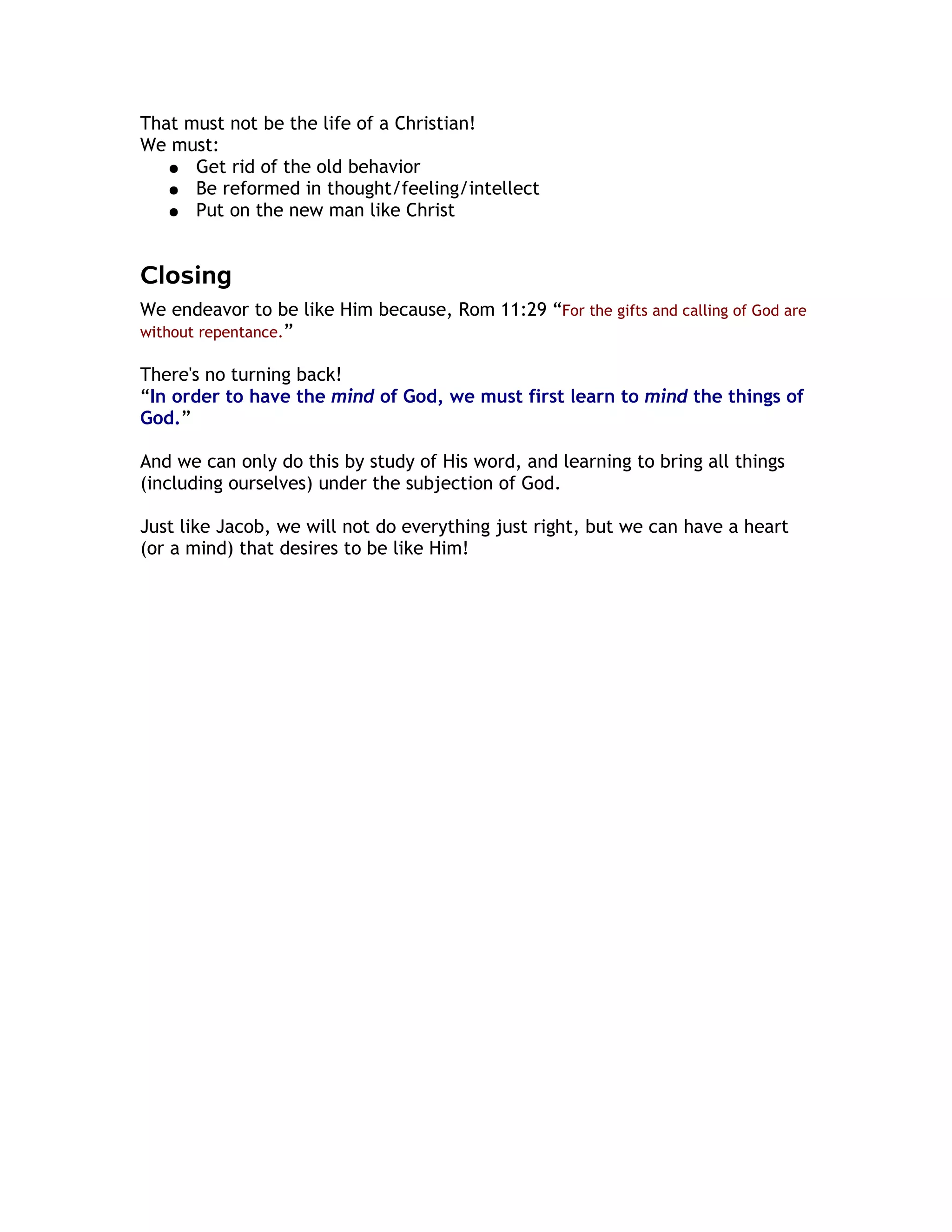 That must not be the life of a Christian!
We must:
   ● Get rid of the old behavior
   ● Be reformed in thought/feeling/intellect
   ● Put on the new man like Christ



Closing
We endeavor to be like Him because, Rom 11:29 “For the gifts and calling of God are
without repentance.”

There's no turning back!
“In order to have the mind of God, we must first learn to mind the things of
God.”

And we can only do this by study of His word, and learning to bring all things
(including ourselves) under the subjection of God.

Just like Jacob, we will not do everything just right, but we can have a heart
(or a mind) that desires to be like Him!
 