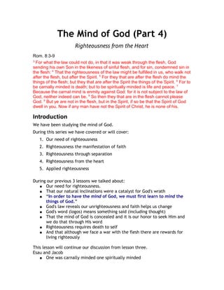 The Mind of God (Part 4)
                        Righteousness from the Heart
Rom. 8:3-9
3
  For what the law could not do, in that it was weak through the flesh, God
sending his own Son in the likeness of sinful flesh, and for sin, condemned sin in
the flesh: 4 That the righteousness of the law might be fulfilled in us, who walk not
after the flesh, but after the Spirit. 5 For they that are after the flesh do mind the
things of the flesh; but they that are after the Spirit the things of the Spirit. 6 For to
be carnally minded is death; but to be spiritually minded is life and peace. 7
Because the carnal mind is enmity against God: for it is not subject to the law of
God, neither indeed can be. 8 So then they that are in the flesh cannot please
God. 9 But ye are not in the flesh, but in the Spirit, if so be that the Spirit of God
dwell in you. Now if any man have not the Spirit of Christ, he is none of his.

Introduction
We have been studying the mind of God.
During this series we have covered or will cover:
   1. Our need of righteousness
   2. Righteousness the manifestation of faith
   3. Righteousness through separation
   4. Righteousness from the heart
   5. Applied righteousness

During our previous 3 lessons we talked about:
   ● Our need for righteousness.
   ● That our natural inclinations were a catalyst for God's wrath
   ● “In order to have the mind of God, we must first learn to mind the
      things of God.”
   ● God's law reveals our unrighteousness and faith helps us change
   ● God's word (logos) means something said (including thought)
   ● That the mind of God is concealed and it is our honor to seek Him and
      we do that through His word
   ● Righteousness requires death to self
   ● And that although we face a war with the flesh there are rewards for
      living righteously

This lesson will continue our discussion from lesson three.
Esau and Jacob
   ● One was carnally minded one spiritually minded
 