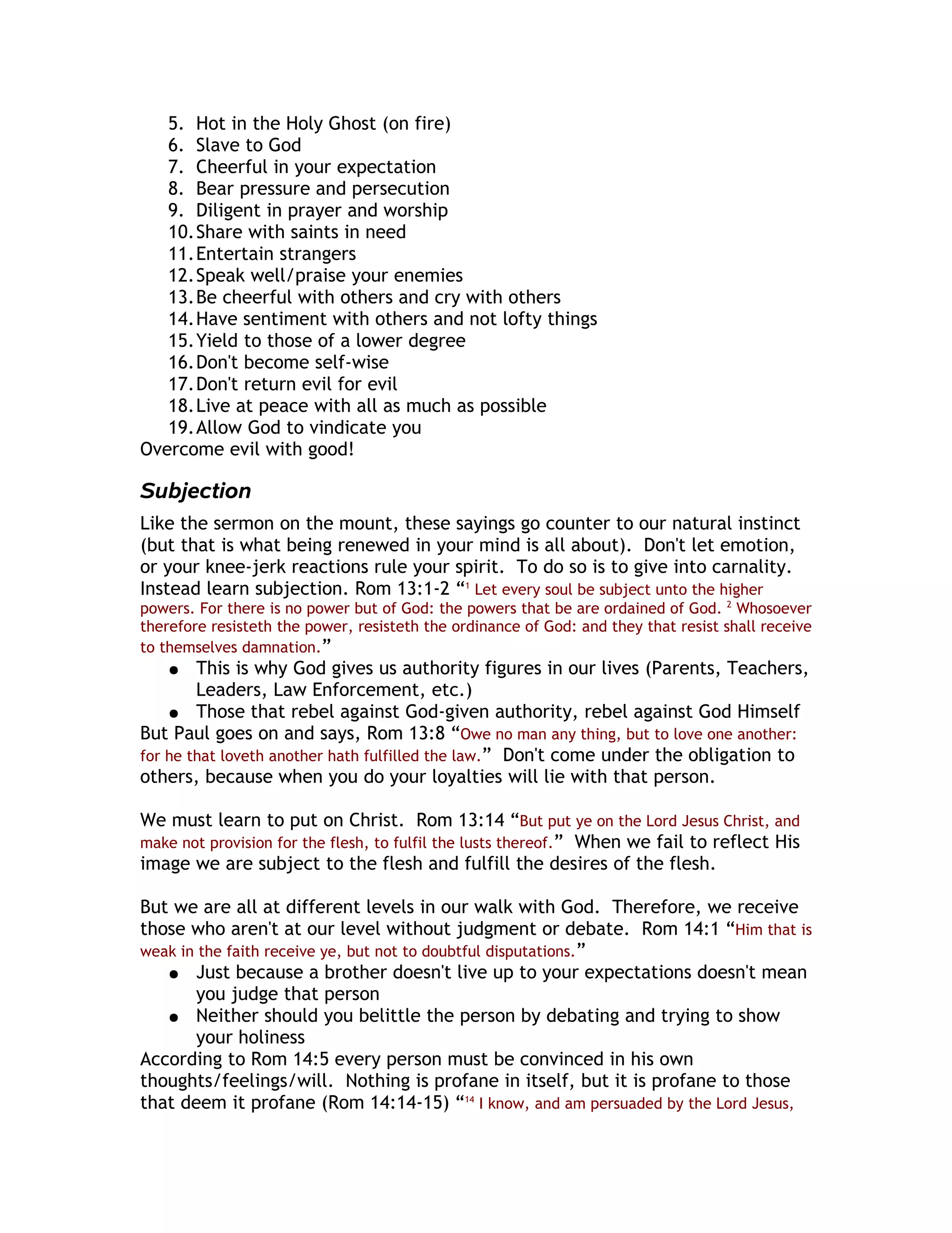 5. Hot in the Holy Ghost (on fire)
   6. Slave to God
   7. Cheerful in your expectation
   8. Bear pressure and persecution
   9. Diligent in prayer and worship
   10.Share with saints in need
   11.Entertain strangers
   12.Speak well/praise your enemies
   13.Be cheerful with others and cry with others
   14.Have sentiment with others and not lofty things
   15.Yield to those of a lower degree
   16.Don't become self-wise
   17.Don't return evil for evil
   18.Live at peace with all as much as possible
   19.Allow God to vindicate you
Overcome evil with good!

Subjection
Like the sermon on the mount, these sayings go counter to our natural instinct
(but that is what being renewed in your mind is all about). Don't let emotion,
or your knee-jerk reactions rule your spirit. To do so is to give into carnality.
Instead learn subjection. Rom 13:1-2 “1 Let every soul be subject unto the higher
powers. For there is no power but of God: the powers that be are ordained of God. 2 Whosoever
therefore resisteth the power, resisteth the ordinance of God: and they that resist shall receive
to themselves damnation.”
    ●   This is why God gives us authority figures in our lives (Parents, Teachers,
        Leaders, Law Enforcement, etc.)
    ● Those that rebel against God-given authority, rebel against God Himself
But Paul goes on and says, Rom 13:8 “Owe no man any thing, but to love one another:
for he that loveth another hath fulfilled the law.” Don't come under the obligation to
others, because when you do your loyalties will lie with that person.

We must learn to put on Christ. Rom 13:14 “But put ye on the Lord Jesus Christ, and
make not provision for the flesh, to fulfil the lusts thereof.” When we fail to reflect His
image we are subject to the flesh and fulfill the desires of the flesh.

But we are all at different levels in our walk with God. Therefore, we receive
those who aren't at our level without judgment or debate. Rom 14:1 “Him that is
weak in the faith receive ye, but not to doubtful disputations.”
   ● Just because a brother doesn't live up to your expectations doesn't mean
       you judge that person
   ● Neither should you belittle the person by debating and trying to show
       your holiness
According to Rom 14:5 every person must be convinced in his own
thoughts/feelings/will. Nothing is profane in itself, but it is profane to those
that deem it profane (Rom 14:14-15) “14 I know, and am persuaded by the Lord Jesus,
 