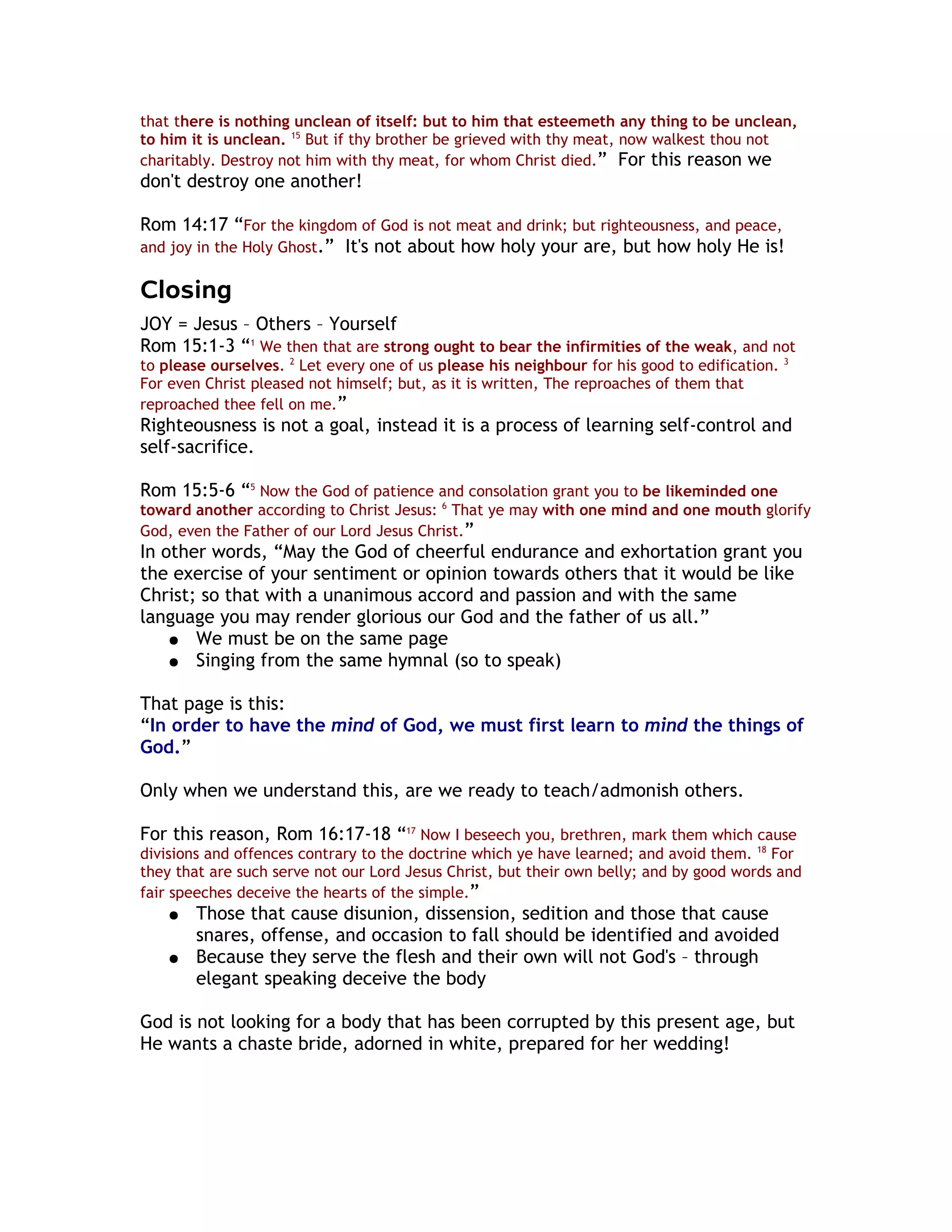 that there is nothing unclean of itself: but to him that esteemeth any thing to be unclean,
to him it is unclean. 15 But if thy brother be grieved with thy meat, now walkest thou not
charitably. Destroy not him with thy meat, for whom Christ died.” For this reason we
don't destroy one another!

Rom 14:17 “For the kingdom of God is not meat and drink; but righteousness, and peace,
and joy in the Holy Ghost.” It's not about how holy your are, but how holy He is!

Closing
JOY = Jesus – Others – Yourself
Rom 15:1-3 “1 We then that are strong ought to bear the infirmities of the weak, and not
to please ourselves. 2 Let every one of us please his neighbour for his good to edification.   3

For even Christ pleased not himself; but, as it is written, The reproaches of them that
reproached thee fell on me.”
Righteousness is not a goal, instead it is a process of learning self-control and
self-sacrifice.

Rom 15:5-6 “5 Now the God of patience and consolation grant you to be likeminded one
toward another according to Christ Jesus: 6 That ye may with one mind and one mouth glorify
God, even the Father of our Lord Jesus Christ.”
In other words, “May the God of cheerful endurance and exhortation grant you
the exercise of your sentiment or opinion towards others that it would be like
Christ; so that with a unanimous accord and passion and with the same
language you may render glorious our God and the father of us all.”
    ● We must be on the same page
    ● Singing from the same hymnal (so to speak)


That page is this:
“In order to have the mind of God, we must first learn to mind the things of
God.”

Only when we understand this, are we ready to teach/admonish others.

For this reason, Rom 16:17-18 “17 Now I beseech you, brethren, mark them which cause
divisions and offences contrary to the doctrine which ye have learned; and avoid them. 18 For
they that are such serve not our Lord Jesus Christ, but their own belly; and by good words and
fair speeches deceive the hearts of the simple.”
    ●   Those that cause disunion, dissension, sedition and those that cause
        snares, offense, and occasion to fall should be identified and avoided
    ●   Because they serve the flesh and their own will not God's – through
        elegant speaking deceive the body

God is not looking for a body that has been corrupted by this present age, but
He wants a chaste bride, adorned in white, prepared for her wedding!
 