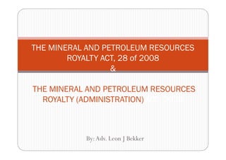 THE MINERAL AND PETROLEUM RESOURCES
        ROYALTY ACT, 28 of 2008
                  &

THE MINERAL AND PETROLEUM RESOURCES
  ROYALTY (ADMINISTRATION) ACT, 2008



           By: Adv. Leon J Bekker
 