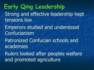 Strong and effective leadership kept tensions low Early Qing Leadership Rulers looked after peoples welfare and promoted agriculture Emperors studied and understood Confucianism Patronized Confucian schools and academies 
