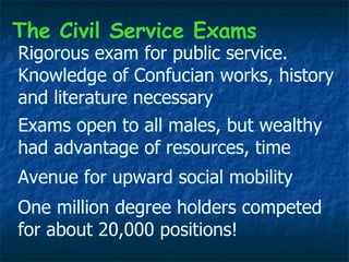Rigorous exam for public service. Knowledge of Confucian works, history and literature necessary One million degree holders competed for about 20,000 positions! Exams open to all males, but wealthy had advantage of resources, time The Civil Service Exams Avenue for upward social mobility 