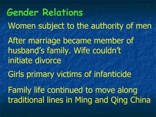Women subject to the authority of men Family life continued to move along traditional lines in Ming and Qing China After marriage became member of husband’s family. Wife couldn’t initiate divorce Gender Relations Girls primary victims of infanticide 