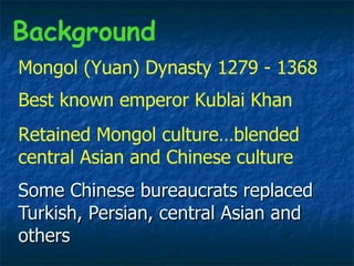 Some Chinese bureaucrats replaced  Turkish, Persian, central Asian and others Background Mongol (Yuan) Dynasty 1279 - 1368  Best known emperor Kublai Khan  Retained Mongol culture…blended central Asian and Chinese culture  