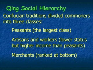 Confucian traditions divided commoners into three classes: Merchants (ranked at bottom) Peasants (the largest class) Qing Social Hierarchy Artisans and workers (lower status but higher income than peasants) 