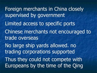 Foreign merchants in China closely supervised by government  Limited access to specific ports  Chinese merchants not encouraged to trade overseas No large ship yards allowed. no trading corporations supported Thus they could not compete with Europeans by the time of the Qing 