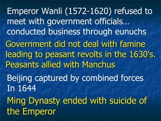 Ming Dynasty ended with suicide of the Emperor Emperor Wanli (1572-1620) refused to meet with government officials…  conducted business through eunuchs Beijing captured by combined forces In 1644 Government did not deal with famine leading to peasant revolts in the 1630's. Peasants allied with Manchus 