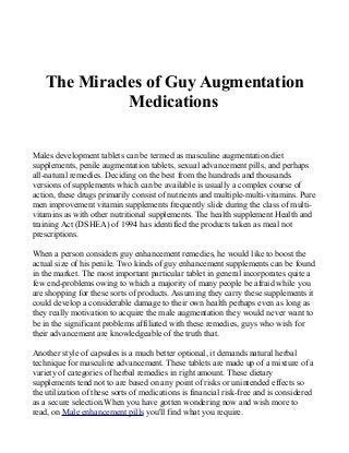 The Miracles of Guy Augmentation
Medications
Males development tablets can be termed as masculine augmentation diet
supplements, penile augmentation tablets, sexual advancement pills, and perhaps
all-natural remedies. Deciding on the best from the hundreds and thousands
versions of supplements which can be available is usually a complex course of
action, these drugs primarily consist of nutrients and multiple-multi-vitamins. Pure
men improvement vitamin supplements frequently slide during the class of multi-
vitamins as with other nutritional supplements. The health supplement Health and
training Act (DSHEA) of 1994 has identified the products taken as meal not
prescriptions.
When a person considers guy enhancement remedies, he would like to boost the
actual size of his penile. Two kinds of guy enhancement supplements can be found
in the market. The most important particular tablet in general incorporates quite a
few end-problems owing to which a majority of many people be afraid while you
are shopping for these sorts of products. Assuming they carry these supplements it
could develop a considerable damage to their own health perhaps even as long as
they really motivation to acquire the male augmentation they would never want to
be in the significant problems affiliated with these remedies, guys who wish for
their advancement are knowledgeable of the truth that.
Another style of capsules is a much better optional, it demands natural herbal
technique for masculine advancement. These tablets are made up of a mixture of a
variety of categories of herbal remedies in right amount. These dietary
supplements tend not to are based on any point of risks or unintended effects so
the utilization of these sorts of medications is financial risk-free and is considered
as a secure selection.When you have gotten wondering now and wish more to
read, on Male enhancement pills you'll find what you require.
 