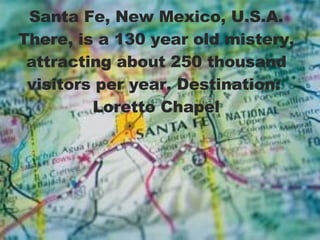 Santa Fe, New Mexico, U.S.A. There, is a 130 year old mistery, attracting about 250 thousand visitors per year. Destination:  Loretto Chapel 