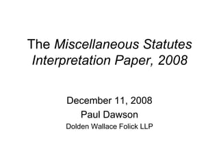 The  Miscellaneous Statutes Interpretation Paper, 2008 December 11, 2008 Paul Dawson Dolden Wallace Folick LLP 