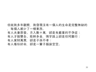 但就我多年觀察，我發現沒有一個人的生命是完整無缺的，每個人都少了一樣東西。  有人夫妻恩愛、月入數十萬，卻是有嚴重的不孕症；  有人才貌雙全、能幹多金，情字路上卻是坎坷難行；  有人家財萬貫，卻是子孫不孝；  有人看似好命，卻是一輩子腦袋空空。  