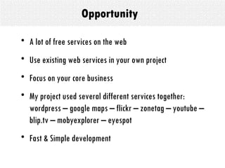Opportunity A lot of free services on the web  Use existing web services in your own project  Focus on your core business My project used several different services together: wordpress – google maps – flickr – zonetag – youtube – blip.tv – mobyexplorer – eyespot  Fast & Simple development  