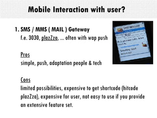 Mobile Interaction with user? SMS / MMS ( MAIL ) Gateway   f.e. 3030,  plazZza , ... often with wap push Pros simple, push, adaptation people & tech Cons limited possibilities, expensive to get shortcode (hitcode plazZza), expensive for user, not easy to use if you provide an extensive feature set. 