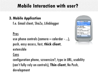Mobile Interaction with user? 3. Mobile Application   f.e. Gmail client, ShoZu, Lifeblogger Pros use phone controls (camera – calerdar - ...),  push, easy access, fast,  thick client ,  extensible Cons configuration phone, screensize?, type in URL, usability (can’t fully rely on controls),  Thin client , No Push, development 