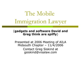 The Mobile  Immigration Lawyer ( gadgets and software David and Greg think are spiffy ) Presented at 2006 Meeting of AILA Midsouth Chapter – 11/4/2006 Contact Greg Siskind at gsiskind@visalaw.com 
