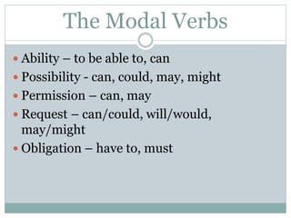 The Modal Verbs
 Ability – to be able to, can
 Possibility - can, could, may, might
 Permission – can, may
 Request – can/could, will/would,
may/might
 Obligation – have to, must
 