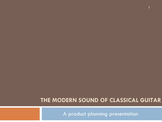 THE MODERN SOUND OF CLASSICAL GUITAR A product planning presentation 