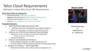 What Telco VNFs are Asking For:
• Packet Performance: (500-1K pps to 50Mpps)
• Aggregate Flow Performance: (500-1K flows to 5 Million flows)
• Peak Flow Rate (Creation): (500-1K fps to 2 Mfps)
• Features: I want all features from the last 15-20 years.
Proposed Solutions
1. Build Cloud Native (Micro/Container) VNFs
• .. and if you can’t the real question you need to answer is:
• Should I be virtualizing vs. should I be automating this xNF?
2. Judicious use of SR-IOV and traditional Cloud workloads
• Governance: A stern reminder to tenants still using SR-IOV:
• The barrier to entry is now removed.
• Technical Co-existence
3. Moore's Law (Hardware) to the Rescue
• SR-IOV workflow integration into TORs (specialized silicon)
• Smart NIC offload of SR-IOV workload properties into (specialized silicon)
4. Software to the Rescue – Where Applicable
• Optimized linux kernel, drivers, vR/vS, memory management, etc.
World’s Collide
Cloud Native Apps
vs.
Traditional VFs
(i.e. appliances)
Telco Cloud Requirements
Solving for Unique Telco Cloud VNF Requirements
 