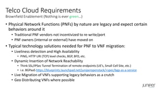 • Physical Network Functions (PNFs) by nature are legacy and expect certain
behaviors around it
• Traditional PNF vendors not incentivized to re-write/port
• PNF owners (internal or external) have moved on
• Typical technology solutions needed for PNF to VNF migration:
• Liveliness detection and High Availability
• PING, HTTP URI (TCP) level checks, BGP, BFD, etc.
• Dynamic Insertion of Network Reachability
• Think SSL/IPSec Tunnel Termination of remote endpoints (UE’s, Small Cell Site, etc.)
• i.e. BGPaaS https://blueprints.launchpad.net/juniperopenstack/+spec/bgp-as-a-service
• Live Migration of VNFs supporting legacy behaviors as a crutch
• Geo Distributing VNFs where possible
Telco Cloud Requirements
Brownfield Enablement (Nothing is ever green…)
 