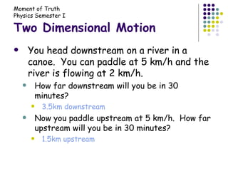 Two Dimensional Motion You head downstream on a river in a canoe.  You can paddle at 5 km/h and the river is flowing at 2 km/h. How far downstream will you be in 30 minutes? 3.5km downstream Now you paddle upstream at 5 km/h.  How far upstream will you be in 30 minutes? 1.5km upstream 