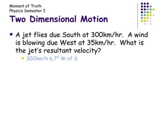 Two Dimensional Motion A jet flies due South at 300km/hr.  A wind is blowing due West at 35km/hr.  What is the jet’s resultant velocity? 302km/h 6.7° W of S 