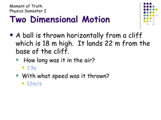 Two Dimensional Motion A ball is thrown horizontally from a cliff which is 18 m high.  It lands 22 m from the base of the cliff. How long was it in the air? 1.9s With what speed was it thrown? 12m/s 