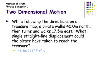 Two Dimensional Motion While following the directions on a treasure map, a pirate walks 45.0m north, then turns and walks 17.5m east.  What single straight-line displacement could the pirate have taken to reach the treasure? 48.3m 21.3° E of N 