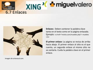 Long Tail, la larga cola de palabras clave: Un pequeño número de páginas del sitio generan un alto volumen de visitas pero este volumen sigue siendo mucho menor frente al volumen alcanzado por la suma de muchas más páginas del sitio con pocas visitas cada una. El Long tail puede darse en Blogs, foros, páginas de soporte técnico, etc.6.2 Link JuiceLink Juice y el atributo “nofollow”: Los buscadores asignan un grado de importancia (no nos referimos al Pagerank) que se distribuye por todas las páginas del sitio. Esta distribución recibe el nombre de link Juice. Se debe evitar la indexación de páginas no relevantes. Utiliza rel=”nofollow” en los enlaces que contienen estas páginas o bien el metadato robot. El uso de “nofollow” para este fin se le llama linksculpting. 6.3 Subdominios – Carpetas – Páginas¿Subdominios o carpetas?¿Que es mejor? www.misitio.com/aspiradoras o aspiradoras.misitio.comDesde Agosto del 2008 a Google le da igual, MattCutts inclina la balanza hacia las carpetas. El resto de buscadores mostrarán más resultados si tenemos subdominiosNombres de las páginas: Han de incluir alguna palabra clave.  Mejor cursos-valencia.html que curval.html o page2.html Canonical: Utilizamos este atributo para declarar contenido original y evitar indexar contenidos duplicados.<link rel=”canonical” href=”http://www.web.com/nuevapg.html” />vía seorefugee