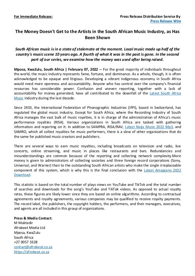For Immediate Release: Press Release Distribution Service By
Press Release Wire
The Money Doesn't Get to the Artists in the South African Music Industry, as Has
Been Shown
South African music is in a state of stalemate at the moment. Local music made up half of the
country's music scene 10 years ago. A fourth of what it was in the past is gone. In the second
part of our series, we examine how the money was used after being raised.
Mposa, KwaZulu, South Africa | February 07, 2022 -- For the great majority of individuals throughout
the world, the music industry represents fame, fortune, and dominance. As a whole, though, it is often
acknowledged to be opaque and litigious. Developing a vibrant indigenous economy in South Africa
would need more openness and accountability. Anyone who has control over the company's financial
resources has considerable power. Confusion and uneven reporting, together with a lack of
accountability for money generated, have all contributed to the downfall of the Latest South Africa
Music industry during the last decade.
Since 1933, the International Federation of Phonographic Industries (IFPI), based in Switzerland, has
regulated the global music industry. Except for South Africa, where the Recording Industry of South
Africa manages the vast bulk of music royalties, it is in charge of the administration of Africa's music
performance royalties (RISA). Various organizations in South Africa are tasked with gathering
information and reporting on it: In addition to SAMPRA, RISA/RAV, Latest Naija Music 2022 Mp3, and
SAMRO, which all collect royalties for music performers, there is a slew of other organizations that do
the same for published music creators and publishers.
There are several ways to earn music royalties, including broadcasts on television and radio, live
concerts, online streaming, and music in places like restaurants and bars. Redundancies and
misunderstandings are common because of the reporting and collecting network complexity.More
money is given to administrators of collecting societies and three foreign record corporations (Sony,
Universal, and Warner) than to the outstanding South African artists who make the single irreplaceable
component of this system, which is why this is the final conclusion with the Latest Amapiano 2022
Download.
This statistic is based on the total number of plays views on YouTube and TikTok and the total number
of searches and downloads for the song's YouTube and TikTok videos. As opposed to actual royalty
rates, these figures are likely lower since they are based on online algorithms. According to contractual
agreements and royalty agreements, various companies may be qualified to receive royalty payments.
The record label, the publishers, the copyright holders, the performers, and their managers, executives,
and agents are all included in this group of organizations.
Press & Media Contact:
M Muktadir
Afrobeat Media Ltd
Mposa, KwaZulu
South Africa
+27 0057 3328
contact@afrobeat.co.za
https://afrobeat.co.za
 