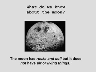 What do we know about the moon? The moon has  rocks and soil  but it does  not  have  air or living things .   