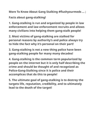 More To Know About Gang Stalking #flushyourmeds ... ;
Facts about gang-stalking!
1. Gang-stalking is run and organized by people in law
enforcement and law enforcement recruits and allows
many civilians into helping them gang-stalk people!
2. Most victims of gang-stalking are stalked for
personal reasons by authority’s and police always try
to hide the fact why it’s personal on their part!
3. Gang-stalking is not a new thing police have been
gang-stalking people for many many decades!
4. Gang-stalking is the common term popularized by
people on the internet but it is only half describing the
crime and should be thought of and recognized as
Police-Gang-Stalking since it is police and their
accomplices that do this to people!
5. The ultimate goal of gang-stalking is to destroy the
targets life, reputation, credibility, and to ultimately
lead to the death of the target!
 