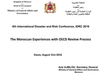 6th International Disaster and Risk Conference, IDRC 2016
‫المغربيــة‬ ‫المملكـة‬
---
‫الحكومة‬ ‫رئيس‬
---
‫الحكومة‬ ‫رئيس‬ ‫لدى‬ ‫المنتدبة‬ ‫الوزارة‬
‫والحكامة‬ ‫العامة‬ ‫بالشؤون‬ ‫المكلفة‬
Kingdom of Morocco
---
Head of Government
---
Ministry of General Affairs and
Governance
The Moroccan Experiences with OECD Review Process
Davos, August 31st 2016
Aziz AJBILOU, Secretary General
Ministry of General Affairs and Governance
Morocco
 