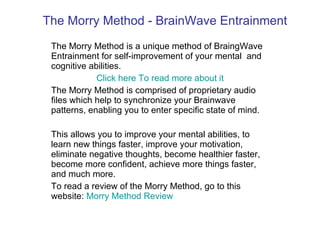 The Morry Method - BrainWave Entrainment The Morry Method is a unique method of BraingWave Entrainment for self-improvement of your mental  and cognitive abilities. Click here To read more about it The Morry Method is comprised of proprietary audio files which help to synchronize your Brainwave patterns, enabling you to enter specific state of mind. This allows you to improve your mental abilities, to learn new things faster, improve your motivation, eliminate negative thoughts, become healthier faster, become more confident, achieve more things faster, and much more. To read a review of the Morry Method, go to this website:  Morry  Method Review 
