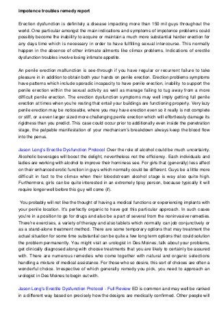 impotence troubles remedy report
Erection dysfunction is definitely a disease impacting more than 150 mil guys throughout the
world. One particular amongst the main indications and symptoms of impotence problems could
possibly become the inabiility to acquire or maintain a much more substantial harder erection for
any days time which is necessary in order to have fulfilling sexual intercourse. This normally
happen in the absence of other intimate ailments like climax problems. Indications of erectile
dysfunction troubles involve losing intimate appetite.
An penile erection malfunction is see-through if you have regular or recurrent failure to take
pleasure in in addition to obtain both your hands on penile erection. Erection problems symptoms
have patterns which include sporadic incapacity to have penile erection, inability to support the
penile erection within the sexual activity as well as manage failing to tug away from a more
difficult penile erection. The erection dysfunction symptoms may well imply getting full penile
erection at times when you're resting that entail your buildings are functioning properly. Very lazy
penile erection may be noticeable, where you may have erection even so it really is not complete
or stiff, or a even larger sized more challenging penile erection which will effortlessly damage its
rigidness than you predict. This case could occur prior to additionally even inside the penetration
stage, the palpable manifestation of your mechanism's breakdown always keep the blood flow
into the penus.
Jason Long's Erectile Dysfunction Protocol Over the role of alcohol could be much uncertainty.
Alcoholic beverages will boost the delight, nevertheless not the efficiency. Each individuals and
ladies are working with alcohol to improve their horniness see. For girls that (generally) less affect
on their enhanced erotic function in guys which normally could be different. Guys be a little more
difficult in fact to the climax when their bloodstream alcohol stage is way also quite high.
Furthermore, girls can be quite interested in an extremely tipsy person, because typically it will
require longer well before this guy will come (if).
You probably will not like the thought of having a medical functions or experiencing implants with
your penile location. It's perfectly organic to have got this particular approach. In such cases
you're in a position to go for drugs and also be a part of several from the noninvasive remedies.
There're exercises, a variety of therapy and also tablets which normally can job conjunctively or
as a stand-alone treatment method. There are some temporary options that may treatment the
actual situation for some time substantial can be quite a few long term options that could solution
the problem permanently. You might visit an urologist in Des Moines, talk about your problems,
get clinically diagnosed along with choose treatments that you are likely to certainly be assured
with. There are numerous remedies who come together with natural and organic selections
handling a mixture of medical assistance. For those who so desire, this sort of choices are often a
wonderful choice. Irrespective of which generally remedy you pick, you need to approach an
urologist in Des Moines to begin out with.
Jason Long's Erectile Dysfunction Protocol - Full Review ED is common and may well be ranked
in a different way based on precisely how the designs are medically confirmed. Other people will
 