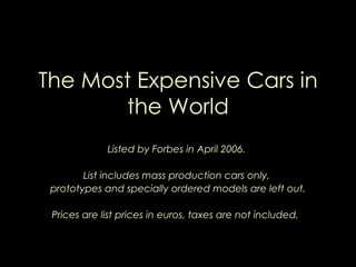 The Most Expensive Cars in the World Listed by Forbes in April 2006.  List includes mass production cars only,  prototypes and specially ordered models are left out. Prices are list prices in euros, taxes are not included.  