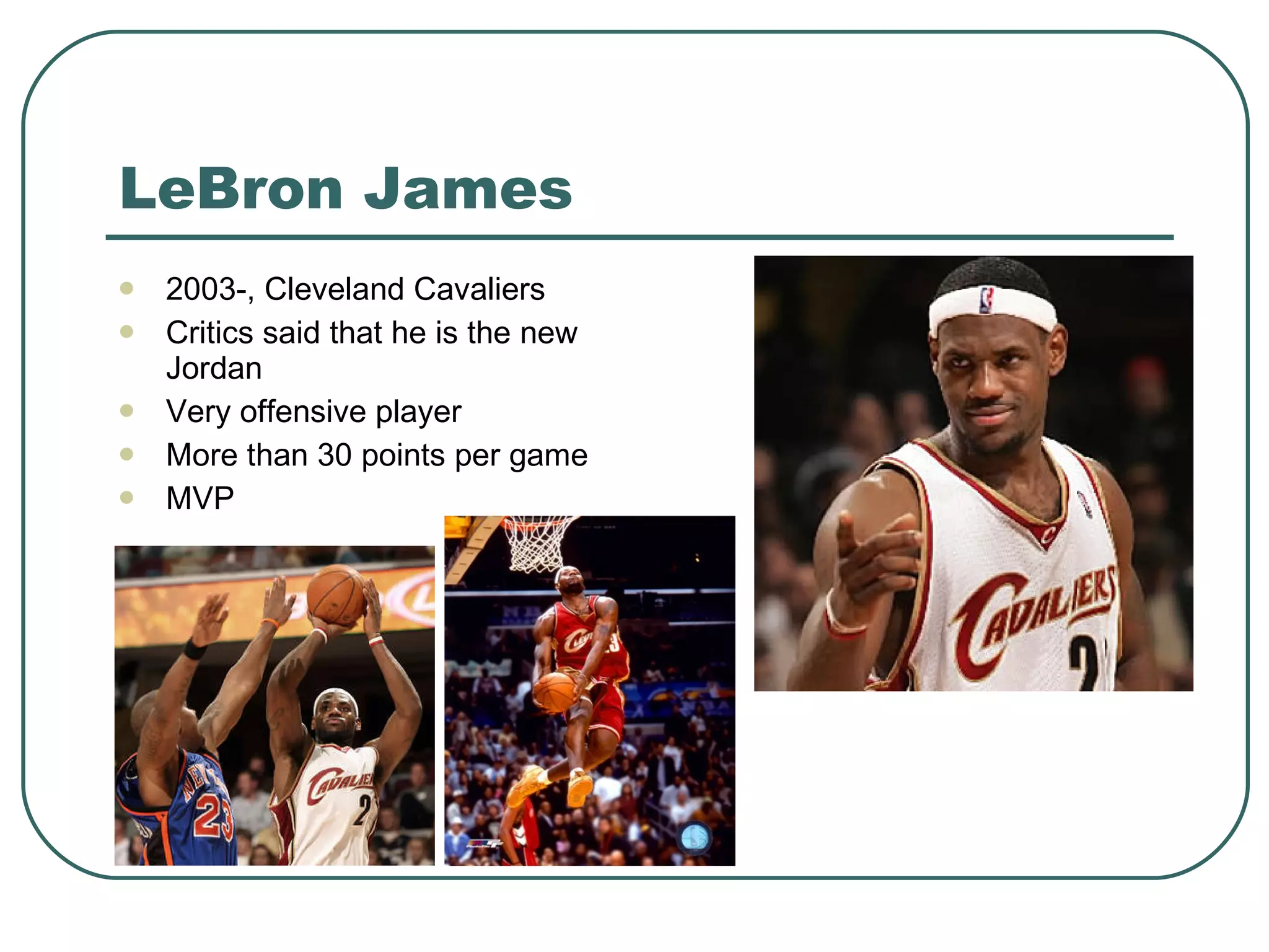 LeBron James 2003-, Cleveland Cavaliers Critics said that he is the new Jordan Very offensive player More than 30 points per game MVP 