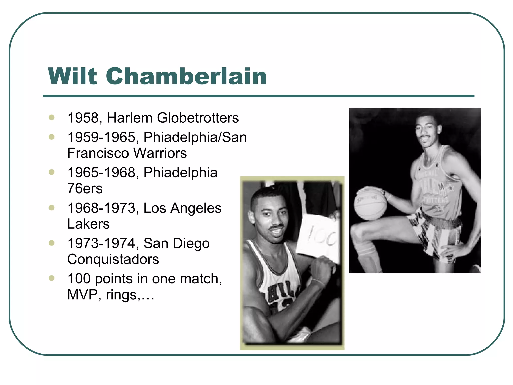 Wilt Chamberlain 1958, Harlem Globetrotters 1959-1965, Phiadelphia/San Francisco Warriors 1965-1968, Phiadelphia 76ers 1968-1973, Los Angeles Lakers 1973-1974,  San Diego Conquistadors 100 points in one match, MVP, rings,… 