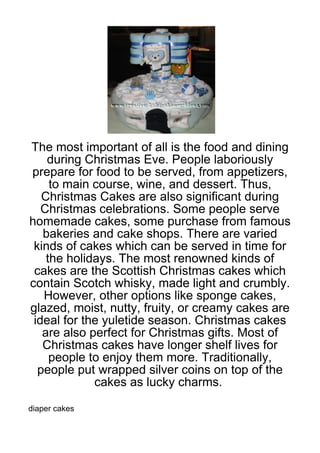 The most important of all is the food and dining
    during Christmas Eve. People laboriously
prepare for food to be served, from appetizers,
     to main course, wine, and dessert. Thus,
   Christmas Cakes are also significant during
   Christmas celebrations. Some people serve
homemade cakes, some purchase from famous
   bakeries and cake shops. There are varied
 kinds of cakes which can be served in time for
    the holidays. The most renowned kinds of
 cakes are the Scottish Christmas cakes which
contain Scotch whisky, made light and crumbly.
   However, other options like sponge cakes,
glazed, moist, nutty, fruity, or creamy cakes are
 ideal for the yuletide season. Christmas cakes
   are also perfect for Christmas gifts. Most of
   Christmas cakes have longer shelf lives for
     people to enjoy them more. Traditionally,
  people put wrapped silver coins on top of the
             cakes as lucky charms.

diaper cakes
 