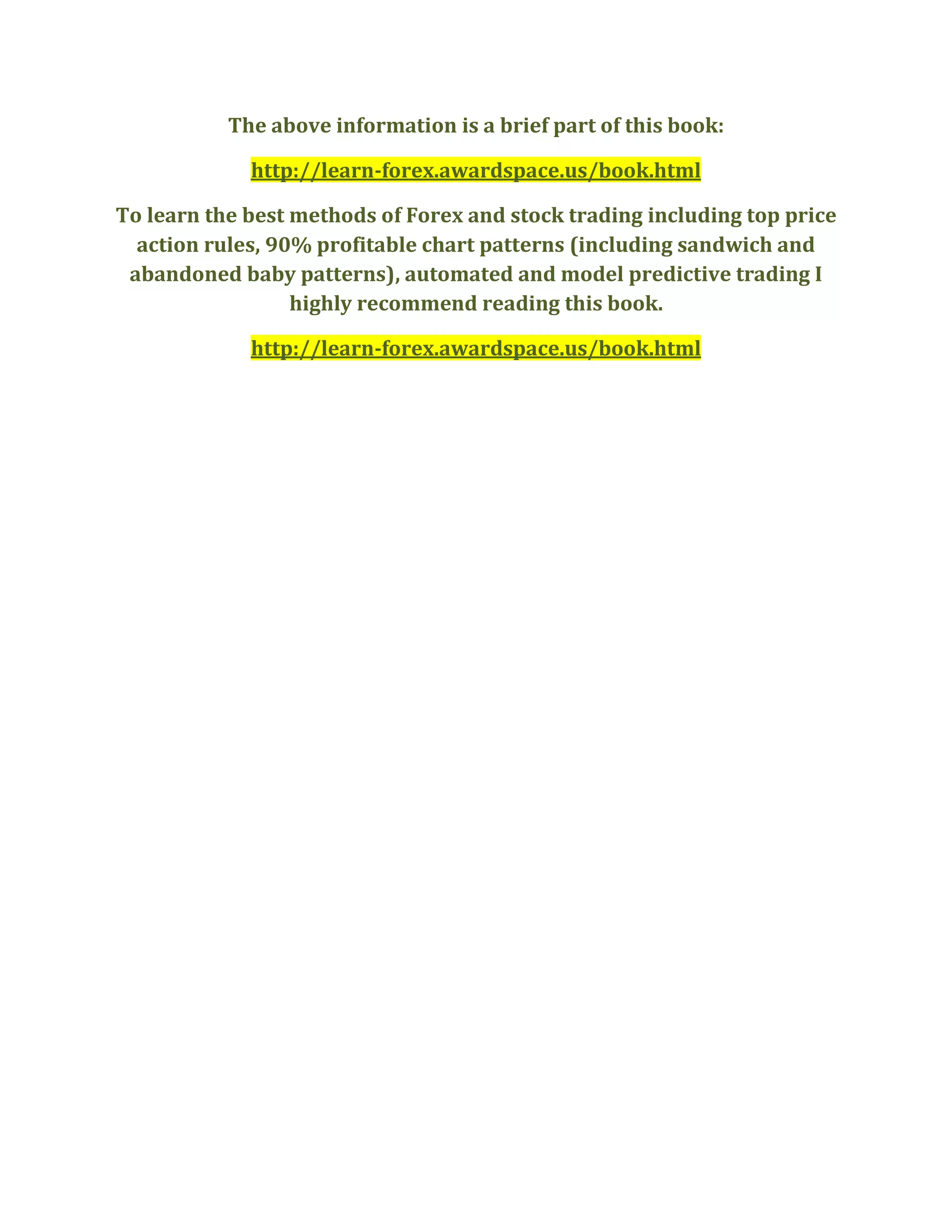 The above information is a brief part of this book:
http://learn-forex.awardspace.us/book.html
To learn the best methods of Forex and stock trading including top price
action rules, 90% profitable chart patterns (including sandwich and
abandoned baby patterns), automated and model predictive trading I
highly recommend reading this book.
http://learn-forex.awardspace.us/book.html
 