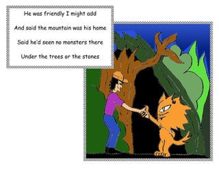 He was friendly I might add

And said the mountain was his home

 Said he’d seen no monsters there

  Under the trees or the stones
 