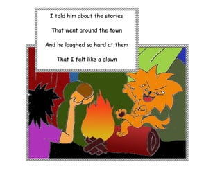 I told him about the stories

  That went around the town

And he laughed so hard at them

    That I felt like a clown
 