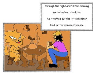 Through the night and till the morning

      We talked and drank tea

 As it turned out the little monster

    Had better manners than me
 