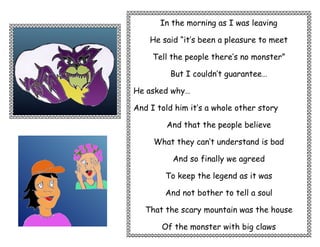In the morning as I was leaving

    He said “it’s been a pleasure to meet

     Tell the people there’s no monster”

         But I couldn’t guarantee…

He asked why…

And I told him it’s a whole other story

        And that the people believe

     What they can’t understand is bad

          And so finally we agreed

        To keep the legend as it was

        And not bother to tell a soul

   That the scary mountain was the house

       Of the monster with big claws
 